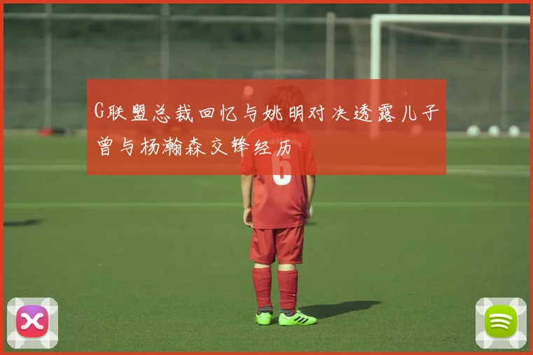 G联盟总裁回忆与姚明对决透露儿子曾与杨瀚森交锋经历