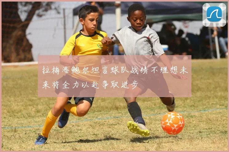 拉梅洛鲍尔坦言球队战绩不理想未来将全力以赴争取进步