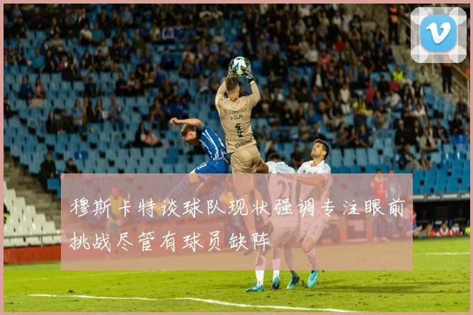穆斯卡特谈球队现状强调专注眼前挑战尽管有球员缺阵