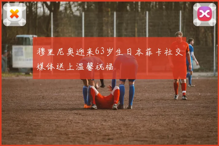 穆里尼奥迎来63岁生日本菲卡社交媒体送上温馨祝福