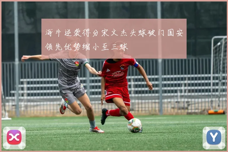 海牛逆袭得分宋文杰头球破门国安领先优势缩小至三球