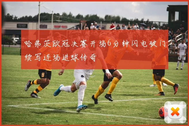 哈弗茨欧冠决赛开场6分钟闪电破门续写连场进球传奇