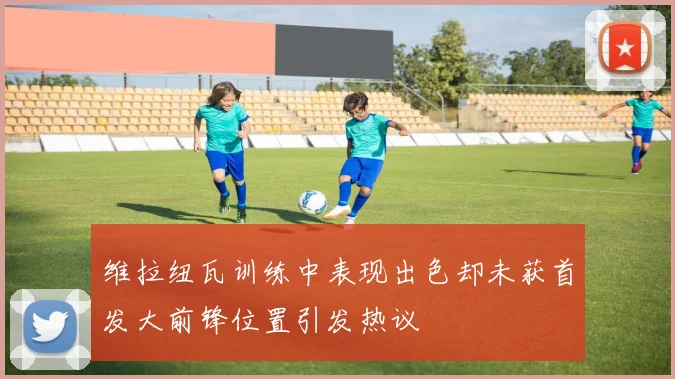 维拉纽瓦训练中表现出色却未获首发大前锋位置引发热议