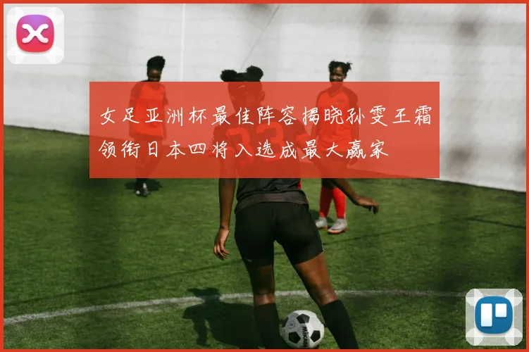 女足亚洲杯最佳阵容揭晓孙雯王霜领衔日本四将入选成最大赢家