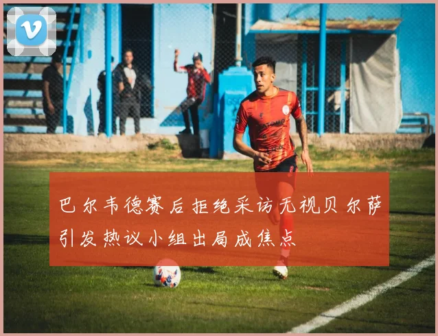 巴尔韦德赛后拒绝采访无视贝尔萨引发热议小组出局成焦点