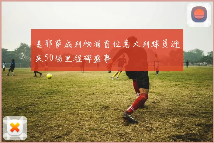 基耶萨成利物浦首位意大利球员迎来50场里程碑盛事