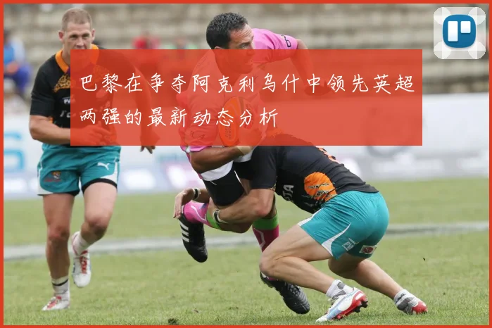 巴黎在争夺阿克利乌什中领先英超两强的最新动态分析