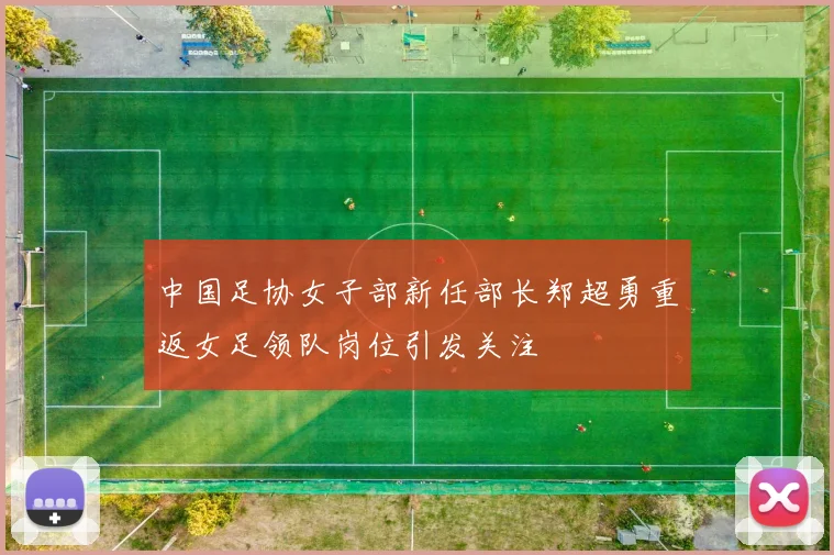 中国足协女子部新任部长郑超勇重返女足领队岗位引发关注