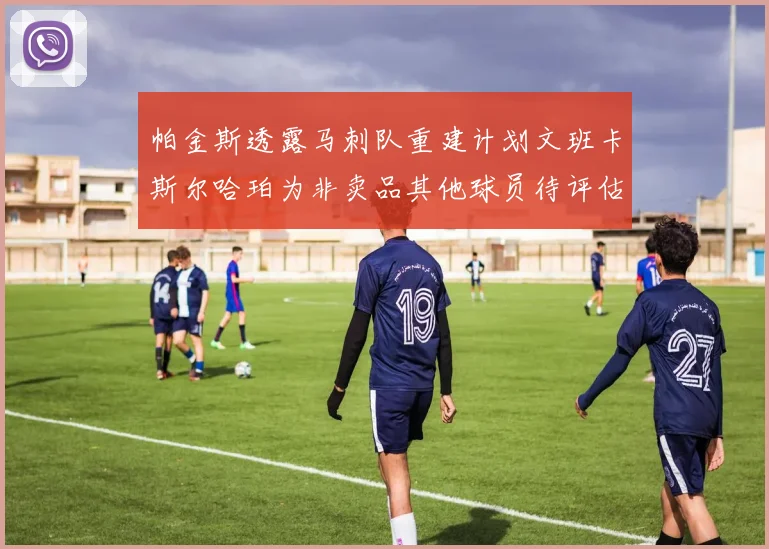 帕金斯透露马刺队重建计划文班卡斯尔哈珀为非卖品其他球员待评估