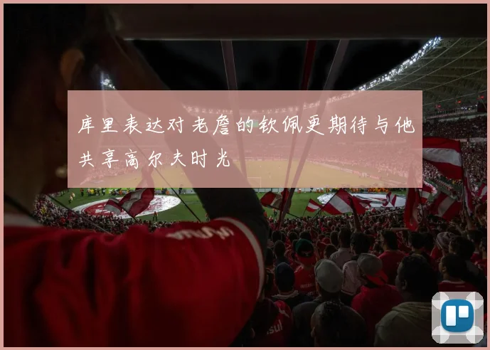 库里表达对老詹的钦佩更期待与他共享高尔夫时光