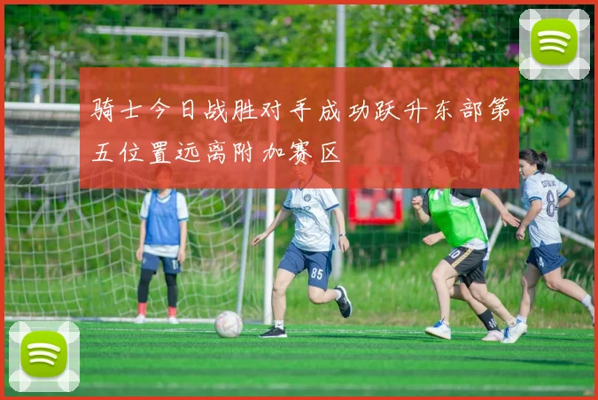骑士今日战胜对手成功跃升东部第五位置远离附加赛区