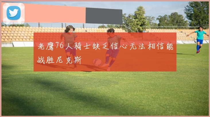 老鹰76人骑士缺乏信心无法相信能战胜尼克斯