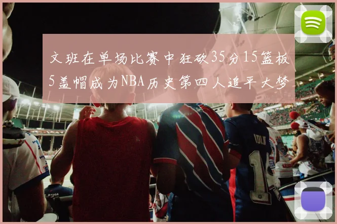 文班在单场比赛中狂砍35分15篮板5盖帽成为NBA历史第四人追平大梦鲨鱼天勾