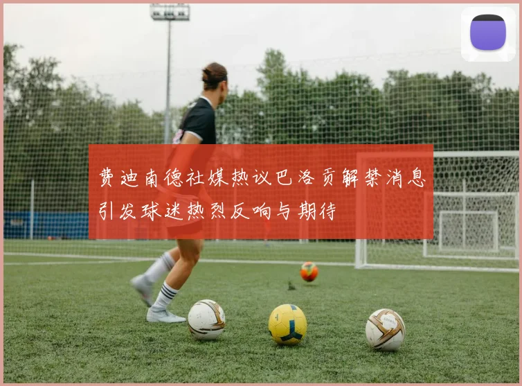 费迪南德社媒热议巴洛贡解禁消息引发球迷热烈反响与期待