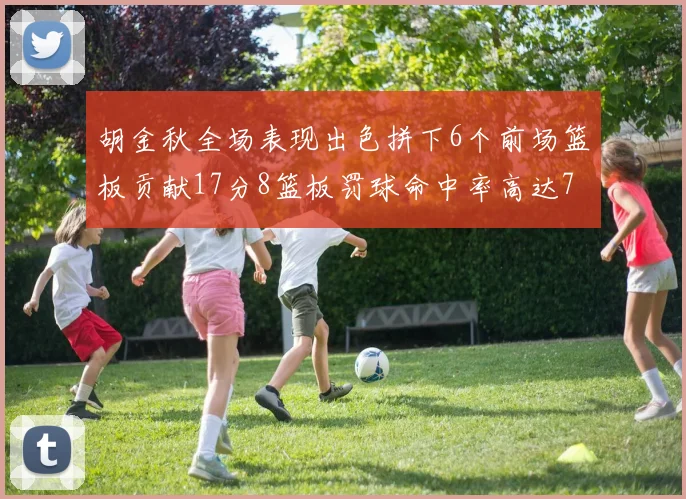 胡金秋全场表现出色拼下6个前场篮板贡献17分8篮板罚球命中率高达75